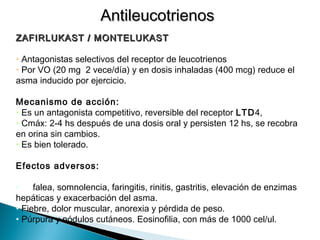 ZAFIRLUKAST / MONTELUKASTZAFIRLUKAST / MONTELUKAST
• Antagonistas selectivos del receptor de leucotrienos
• Por VO (20 mg 2 vece/día) y en dosis inhaladas (400 mcg) reduce el
asma inducido por ejercicio.
Mecanismo de acción:
• Es un antagonista competitivo, reversible del receptor LTD4,
• Cmáx: 2-4 hs después de una dosis oral y persisten 12 hs, se recobra
en orina sin cambios.
• Es bien tolerado.
Efectos adversos:
• Cefalea, somnolencia, faringitis, rinitis, gastritis, elevación de enzimas
hepáticas y exacerbación del asma.
• Fiebre, dolor muscular, anorexia y pérdida de peso.
• Púrpura y nódulos cutáneos. Eosinofilia, con más de 1000 cel/ul.
AntileucotrienosAntileucotrienos
 