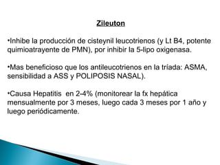 Zileuton
•Inhibe la producción de cisteynil leucotrienos (y Lt B4, potente
quimioatrayente de PMN), por inhibir la 5-lipo oxigenasa.
•Mas beneficioso que los antileucotrienos en la tríada: ASMA,
sensibilidad a ASS y POLIPOSIS NASAL).
•Causa Hepatitis en 2-4% (monitorear la fx hepática
mensualmente por 3 meses, luego cada 3 meses por 1 año y
luego periódicamente.
 