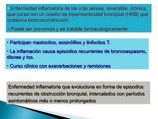 • Enfermedad inflamatoriaEnfermedad inflamatoria de las vías aéreas,de las vías aéreas, reversible, crónica,reversible, crónica,
queque cursa con un cuadro decursa con un cuadro de hiperreactividad bronquialhiperreactividad bronquial (HRB) que(HRB) que
ocasionaocasiona broncoconstricción.broncoconstricción.
• Puede ser prevenida y esPuede ser prevenida y es tratabletratable farmacologicamentefarmacologicamente
• Participan mastocitos,Participan mastocitos, eosinófilos y linfocitos T.eosinófilos y linfocitos T.
• La inflamación causaLa inflamación causa episodios recurrentes deepisodios recurrentes de broncoespasmo,broncoespasmo,
disnea ydisnea y tos.tos.
• Curso clínico conCurso clínico con exacerbaciones y remisionesexacerbaciones y remisiones
Enfermedad inflamatoria que evoluciona en forma de episodiosEnfermedad inflamatoria que evoluciona en forma de episodios
recurrentes de obstrucción bronquial, intercalados con períodosrecurrentes de obstrucción bronquial, intercalados con períodos
asintomáticos más o menos prolongadosasintomáticos más o menos prolongados
 
