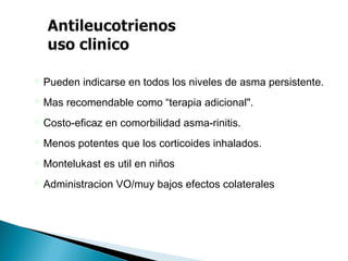  Pueden indicarse en todos los niveles de asma persistente.
 Mas recomendable como “terapia adicional".
 Costo-eficaz en comorbilidad asma-rinitis.
 Menos potentes que los corticoides inhalados.
 Montelukast es util en niños
 Administracion VO/muy bajos efectos colaterales
 