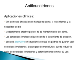 Aplicaciones clínicas:
• VO: demostró eficacia en el manejo del asma, ↓ los síntomas y la
necesidad de B2
• Modestamente efectivo para el tto de mantenimiento del asma.
• Los corticoides inhalados siguen siendo el tratamiento de elección.
• Son una alternativa en situaciones en que los padres no quieren usar
esteroides inhalatorios, el agregado de montelukast puede reducir la
dosis de esteroides inhalatorios y potencialmente eliminar su uso.
Antileucotrienos
 