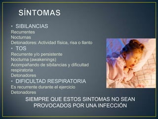 • SIBILANCIAS
Recurrentes
Nocturnas
Detonadores: Actividad física, risa o llanto
• TOS
Recurrente y/o persistente
Nocturna (awakenings)
Acompañando de sibilancias y dificultad
respiratoria
Detonadores
• DIFICULTAD RESPIRATORIA
Es recurrente durante el ejercicio
Detonadores
       SIEMPRE QUE ESTOS SINTOMAS NO SEAN
          PROVOCADOS POR UNA INFECCIÓN
 