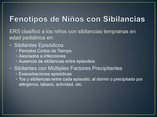 ERS clasificó a los niños con sibilancias tempranas en
edad pediátrica en:
• Sibilantes Episódicos
  • Periodos Cortos de Tiempo
  • Asociados a infecciones
  • Ausencia de sibilancias entre episodios
• Sibilantes con Múltiples Factores Precipitantes
  • Exacerbaciones episódicas
  • Tos y sibilancias entre cada episodio, al dormir o precipitado por
    alérgenos, tabaco, actividad, etc.
 