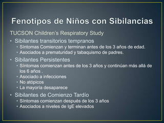 TUCSON Children’s Respiratory Study
• Sibilantes transitorios tempranos
  • Síntomas Comienzan y terminan antes de los 3 años de edad.
  • Asociados a prematuridad y tabaquismo de padres.
• Sibilantes Persistentes
  • Síntomas comienzan antes de los 3 años y continúan más allá de
    los 6 años .
  • Asociado a infecciones
  • No atópicos
  • La mayoría desaparece
• Sibilantes de Comienzo Tardío
  • Síntomas comienzan después de los 3 años
  • Asociados a niveles de IgE elevados
 