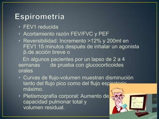 • FEV1 reducida
• Acortamiento razón FEV/FVC y PEF
• Reversibilidad: Incremento >12% y 200ml en
  FEV1 15 minutos después de inhalar un agonista
  β2 de acción breve o
  En algunos pacientes por un lapso de 2 a 4
semanas        de prueba con glucocorticoides
orales
• Curvas de flujo-volumen muestran disminución
  tanto del flujo pico como del flujo espiratorio
  máximo.
• Pletismografía corporal: Aumento de
  capacidad pulmonar total y
  volumen residual.
 