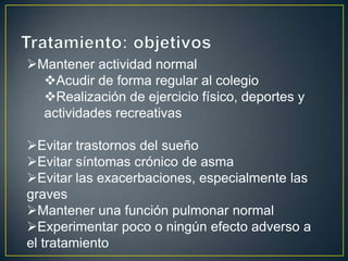 Mantener actividad normal
  Acudir de forma regular al colegio
  Realización de ejercicio físico, deportes y
  actividades recreativas

Evitar trastornos del sueño
Evitar síntomas crónico de asma
Evitar las exacerbaciones, especialmente las
graves
Mantener una función pulmonar normal
Experimentar poco o ningún efecto adverso a
el tratamiento
 