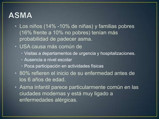 • Los niños (14% -10% de niñas) y familias pobres
  (16% frente a 10% no pobres) tenían más
  probabilidad de padecer asma.
• USA causa más común de
  • Visitas a departamentos de urgencia y hospitalizaciones.
  • Ausencia a nivel escolar
  • Poca participación en actividades físicas
• 80% refieren el inicio de su enfermedad antes de
  los 6 años de edad.
• Asma infantil parece particularmente común en las
  ciudades modernas y está muy ligado a
  enfermedades alérgicas.
 