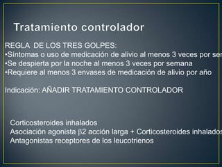 REGLA DE LOS TRES GOLPES:
•Síntomas o uso de medicación de alivio al menos 3 veces por sem
•Se despierta por la noche al menos 3 veces por semana
•Requiere al menos 3 envases de medicación de alivio por año

Indicación: AÑADIR TRATAMIENTO CONTROLADOR



 Corticosteroides inhalados
 Asociación agonista 2 acción larga + Corticosteroides inhalados
 Antagonistas receptores de los leucotrienos
 
