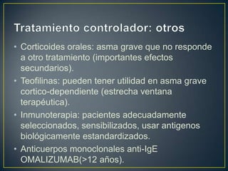 • Corticoides orales: asma grave que no responde
  a otro tratamiento (importantes efectos
  secundarios).
• Teofilinas: pueden tener utilidad en asma grave
  cortico-dependiente (estrecha ventana
  terapéutica).
• Inmunoterapia: pacientes adecuadamente
  seleccionados, sensibilizados, usar antigenos
  biológicamente estandardizados.
• Anticuerpos monoclonales anti-IgE
  OMALIZUMAB(>12 años).
 
