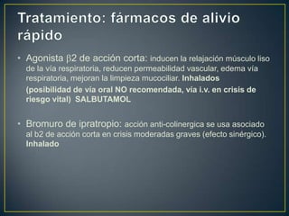 • Agonista 2 de acción corta: inducen la relajación músculo liso
  de la vía respiratoria, reducen permeabilidad vascular, edema vía
  respiratoria, mejoran la limpieza mucociliar. Inhalados
  (posibilidad de vía oral NO recomendada, vía i.v. en crisis de
  riesgo vital) SALBUTAMOL


• Bromuro de ipratropio: acción anti-colinergica se usa asociado
  al b2 de acción corta en crisis moderadas graves (efecto sinérgico).
  Inhalado
 