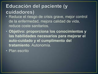 • Reduce el riesgo de crisis grave, mejor control
  de la enfermedad, mejora calidad de vida,
  reduce coste sanitarios.
• Objetivo: proporciona los conocimientos y
  las habilidades necesarios para mejorar el
  auto-cuidado y el cumplimento del
  tratamiento. Autonomía.
• Plan escrito
 