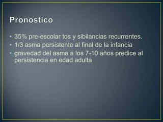 • 35% pre-escolar tos y sibilancias recurrentes.
• 1/3 asma persistente al final de la infancia
• gravedad del asma a los 7-10 años predice al
  persistencia en edad adulta
 
