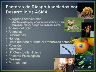 • Alérgenos Ambientales
    • Mientras más pequeños se sensibilicen a alérgenos
      comunes, mayor riesgo de padecer asma
•   Ácaros del polvo
•   Animales
•   Cucarachas
•   Hongos
•   Diera materna durante el embarazo/Lactancia
•   Polución
•   Microbios
•   Hipótesis de la Higiene
•   Factores Psicológicos
•   Cesárea
•   Paracetamol
 