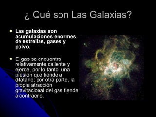¿ Qué son Las Galaxias? Las galaxias son acumulaciones enormes de estrellas, gases y polvo. El gas se encuentra relativamente caliente y ejerce, por lo tanto, una presión que tiende a dilatarlo; por otra parte, la propia atracción gravitacional del gas tiende a contraerlo. 
