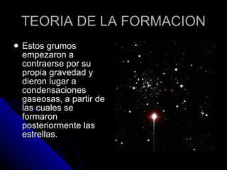TEORIA DE LA FORMACION Estos grumos empezaron a contraerse por su propia gravedad y dieron lugar a condensaciones gaseosas, a partir de las cuales se formaron posteriormente las estrellas.  