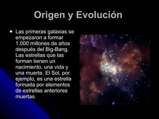 Origen y Evolución   Las primeras galaxias se empezaron a formar 1.000 millones de años después del Big-Bang. Las estrellas que las forman tienen un nacimiento, una vida y una muerte. El Sol, por ejemplo, es una estrella formada por elementos de estrellas anteriores muertas.   