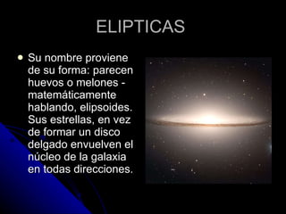 ELIPTICAS  Su nombre proviene de su forma: parecen huevos o melones - matemáticamente hablando, elipsoides. Sus estrellas, en vez de formar un disco delgado envuelven el núcleo de la galaxia en todas direcciones.  