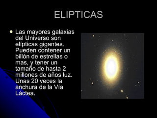 ELIPTICAS Las mayores galaxias del Universo son elípticas gigantes. Pueden contener un billón de estrellas o mas, y tener un tamaño de hasta 2 millones de años luz. Unas 20 veces la anchura de la Vía Láctea.  