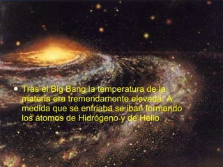 Tras el Big Bang la temperatura de la materia era tremendamente elevada. A medida que se enfriaba se iban formando los átomos de Hidrógeno y de Helio   