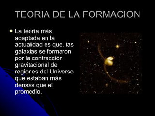 TEORIA DE LA FORMACION La teoría más aceptada en la actualidad es que, las galaxias se formaron por la contracción gravitacional de regiones del Universo que estaban más densas que el promedio.  