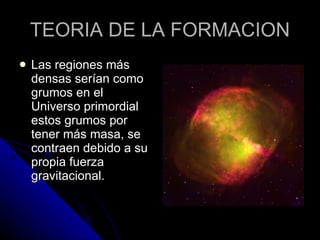 TEORIA DE LA FORMACION Las regiones más densas serían como grumos en el Universo primordial estos grumos por tener más masa, se contraen debido a su propia fuerza gravitacional.  