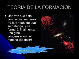 TEORIA DE LA FORMACION Una vez que esta contracción empieza no hay modo de que se detenga, y se formará, finalmente, una gran condensación de materia ¡Es decir!  UNA GALAXIA UNA GALAXIA 