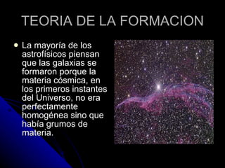 TEORIA DE LA FORMACION La mayoría de los astrofísicos piensan que las galaxias se formaron porque la materia cósmica, en los primeros instantes del Universo, no era perfectamente homogénea sino que había grumos de materia.  