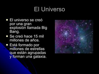 El Universo El universo se creó por una gran explosión llamada Big Bang. Se creó hace 15 mil millones de años. Está formado por millones de estrellas que están agrupadas y forman una galaxia. 
