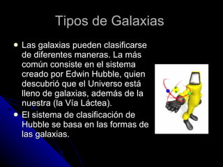 Tipos de Galaxias   Las galaxias pueden clasificarse de diferentes maneras. La más común consiste en el sistema creado por Edwin Hubble, quien descubrió que el Universo está lleno de galaxias, además de la nuestra (la Vía Láctea). El sistema de clasificación de Hubble se basa en las formas de las galaxias.  