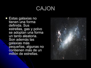 CAJON Estas galaxias no tienen una forma definida. Sus estrellas, gas y polvo se adoptan una forma un tanto aleatoria. Son además las galaxias más pequeñas, algunas no contienen más de un millón de estrellas.  