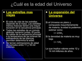 ¿Cuál es la edad del Universo Las estrellas mas viejas El ciclo de vida de las estrellas depende de la masa. Las estrellas menos masivas tienen una mayor duración en la secuencia principal.  Todas las estrellas de un cúmulo globular nacieron juntas. El punto de salida de la secuencia principal o la temperatura de las enanas de enfriamiento de las blancas permiten determina la edad. Se tenían estimaciones de edad de cúmulos entre 11 y 18 mil millones La expansión del Universo Si el Universo es plano y compuesto mayoritariamente de materia, la edad la podemos estimar como t = 2/3H 0 Si la densidad de materia es muy baja t = 1/H 0 Lo que implica valores entre 12 y 14 mil millones de años. 