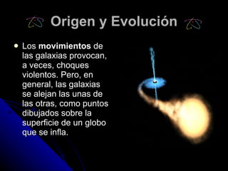Origen y Evolución Los  movimientos  de las galaxias provocan, a veces, choques violentos. Pero, en general, las galaxias se alejan las unas de las otras, como puntos dibujados sobre la superficie de un globo que se infla.   