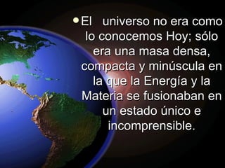 El  universo no era como lo conocemos Hoy; sólo era una masa densa, compacta y minúscula en la que la Energía y la Materia se fusionaban en un estado único e incomprensible. 