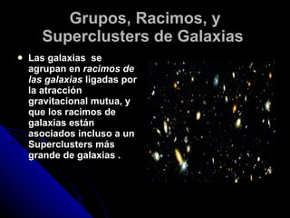 Grupos, Racimos, y Superclusters de Galaxias   Las galaxias  se agrupan en  racimos de las galaxias  ligadas por la atracción gravitacional mutua, y que los racimos de galaxias están asociados incluso a un Superclusters más grande de galaxias .  