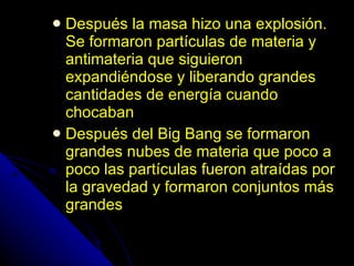 Después la masa hizo una explosión. Se formaron partículas de materia y antimateria que siguieron expandiéndose y liberando grandes cantidades de energía cuando chocaban Después del Big Bang se formaron grandes nubes de materia que poco a poco las partículas fueron atraídas por la gravedad y formaron conjuntos más grandes 