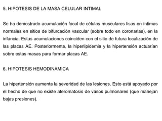 5. HIPOTESIS DE LA MASA CELULAR INTIMAL Se ha demostrado acumulación focal de células musculares lisas en íntimas normales en sitios de bifurcación vascular (sobre todo en coronarias), en la infancia. Estas acumulaciones coinciden con el sitio de futura localización de las placas AE. Posteriormente, la hiperlipidemia y la hipertensión actuarían sobre estas masas para formar placas AE. 6. HIPOTESIS HEMODINAMICA La hipertensión aumenta la severidad de las lesiones. Esto está apoyado por el hecho de que no existe ateromatosis de vasos pulmonares (que manejan bajas presiones). 