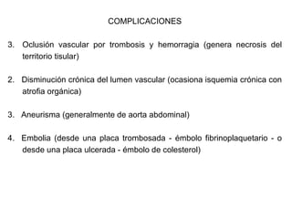COMPLICACIONES Oclusión vascular por trombosis y hemorragia (genera necrosis del territorio tisular) 2.  Disminución crónica del lumen vascular (ocasiona isquemia crónica con atrofia orgánica) 3.  Aneurisma (generalmente de aorta abdominal) 4.  Embolia (desde una placa trombosada - émbolo fibrinoplaquetario - o desde una placa ulcerada - émbolo de colesterol) 