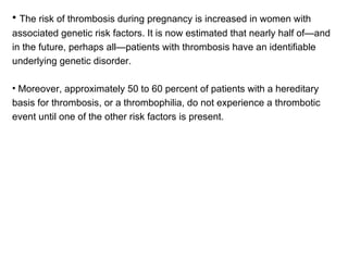 The risk of thrombosis during pregnancy is increased in women with associated genetic risk factors. It is now estimated that nearly half of—and in the future, perhaps all—patients with thrombosis have an identifiable underlying genetic disorder. Moreover, approximately 50 to 60 percent of patients with a hereditary basis for thrombosis, or a thrombophilia, do not experience a thrombotic event until one of the other risk factors is present. 