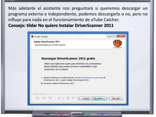 Más adelante el asistente nos preguntará si queremos descargar un 
programa externo e independiente, podemos descargarlo o no, pero no 
influye para nada en el funcionamiento de aTube Catcher. 
Consejo: tildar No quiero Instalar DriverScanner 2011 
 