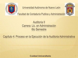 Universidad Autónoma de Nuevo León
Facultad de Contaduría Publica y Administración
Cuidad Universitaria
Auditoría II
Carrera: Lic. en Administración
6to Semestre
Capítulo 4: Proceso en la Ejecución de la Auditoria Administrativa
1
 