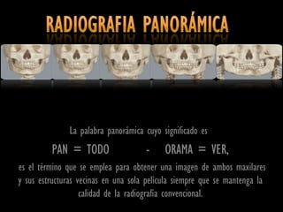 La palabra panorámica cuyo significado es
         PAN = TODO                  -     ORAMA = VER,
es el término que se emplea para obtener una imagen de ambos maxilares
y sus estructuras vecinas en una sola película siempre que se mantenga la
                   calidad de la radiografía convencional.
 