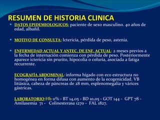 RESUMEN DE HISTORIA CLINICA DATOS EPIDEMIOLOGICOS :   paciente de sexo masculino. 40 años de edad, albañil. MOTIVO DE CONSULTA :   Ictericia, pérdida de peso, astenia. ENFERMEDAD ACTUAL Y ANTEC. DE ENF. ACTUAL :  2 meses previos a la fecha de internación comienza con pérdida de peso. Posteriormente aparece ictericia sin prurito, hipocolia o coluria, asociada a fatiga recurrente.  ECOGRAFÍA ABDOMINAL :  informa hígado con eco estructura no homogénea en forma difusa con aumento de la ecogenicidad. VB litiásica, cabeza de páncreas de 28 mm, esplenomegalia y várices gástricas. LABORATORIO :Hb  11% - BT 14,05 - BD 10,05 - GOT 144 -  GPT 78 -  Amilasemia  71 -  Colinesterasa 1270 -  FAL 1827. 