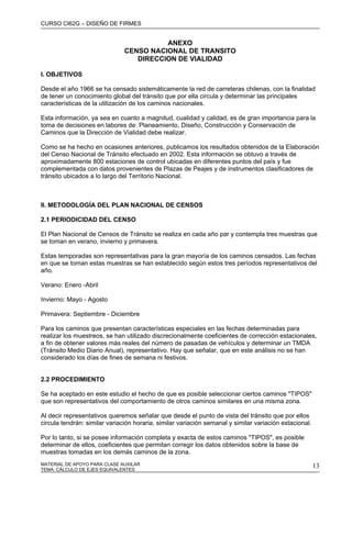 CURSO CI62G – DISEÑO DE FIRMES
MATERIAL DE APOYO PARA CLASE AUXILAR 13
ANEXO
CENSO NACIONAL DE TRANSITO
DIRECCION DE VIALIDAD
I. OBJETIVOS
Desde el año 1966 se ha censado sistemáticamente la red de carreteras chilenas, con la finalidad
de tener un conocimiento global del tránsito que por ella circula y determinar las principales
características de la utilización de los caminos nacionales.
Esta información, ya sea en cuanto a magnitud, cualidad y calidad, es de gran importancia para la
toma de decisiones en labores de: Planeamiento, Diseño, Construcción y Conservación de
Caminos que la Dirección de Vialidad debe realizar.
Como se ha hecho en ocasiones anteriores, publicamos los resultados obtenidos de la Elaboración
del Censo Nacional de Tránsito efectuado en 2002. Esta información se obtuvo a través de
aproximadamente 800 estaciones de control ubicadas en diferentes puntos del país y fue
complementada con datos provenientes de Plazas de Peajes y de instrumentos clasificadores de
tránsito ubicados a lo largo del Territorio Nacional.
II. METODOLOGÍA DEL PLAN NACIONAL DE CENSOS
2.1 PERIODICIDAD DEL CENSO
El Plan Nacional de Censos de Tránsito se realiza en cada año par y contempla tres muestras que
se toman en verano, invierno y primavera.
Estas temporadas son representativas para la gran mayoría de los caminos censados. Las fechas
en que se toman estas muestras se han establecido según estos tres períodos representativos del
año.
Verano: Enero -Abril
Invierno: Mayo - Agosto
Primavera: Septiembre - Diciembre
Para los caminos que presentan características especiales en las fechas determinadas para
realizar los muestreos, se han utilizado discrecionalmente coeficientes de corrección estacionales,
a fin de obtener valores más reales del número de pasadas de vehículos y determinar un TMDA
(Tránsito Medio Diario Anual), representativo. Hay que señalar, que en este análisis no se han
considerado los días de fines de semana ni festivos.
2.2 PROCEDIMIENTO
Se ha aceptado en este estudio el hecho de que es posible seleccionar ciertos caminos "TIPOS"
que son representativos del comportamiento de otros caminos similares en una misma zona.
Al decir representativos queremos señalar que desde el punto de vista del tránsito que por ellos
circula tendrán: similar variación horaria, similar variación semanal y similar variación estacional.
Por lo tanto, si se posee información completa y exacta de estos caminos "TIPOS", es posible
determinar de ellos, coeficientes que permitan corregir los datos obtenidos sobre la base de
muestras tomadas en los demás caminos de la zona.
TEMA: CÁLCULO DE EJES EQUIVALENTES
 