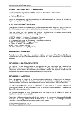 CURSO CI62G – DISEÑO DE FIRMES
MATERIAL DE APOYO PARA CLASE AUXILAR 15
2.3 SELECCION DE LAS ZONAS Y CAMINOS TIPOS
La selección de zonas y caminos "TIPOS" se basa en dos factores fundamentales:
a) Factores Climáticos.
Estos, en algunas zonas, afectan directamente: la transitabilidad de los caminos, la producción
agropecuaria, el tránsito turístico, etc.
b) Actividad Productiva Preponderante.
La actividad productiva de un área otorga características particulares al tránsito, condiciona el tipo
de vehículos que circula y determina los días y horas de mayor o menor intensidad vehicular.
Para los efectos del Plan Nacional de Censos y considerando los factores mencionados
anteriormente, se ha dividido el país en las siguientes zonas:
I. NORTE GRANDE : Tarapacá – Antofagasta – Atacama
II. NORTE CHICO : Coquimbo y Norte de Aconcagua
III. ZONA CENTRAL NORTE : Aconcagua – Valparaíso – Santiago
IV. ZONA CENTRAL SUR : O’Higgins a Maule
V. ZONA DEL BIOBIO : Ñuble a Biobío
VI. ZONA SUR : Malleco a Chiloé
VII. ZONA AUSTRAL : Aisén y Magallanes
2.4 ESTACIONES DE CONTROL
Para obtener los datos requeridos y alcanzar los objetivos propuestos, el Plan Nacional de Censos
contempla dos tipos de Estaciones de Control: Estaciones de Control Permanente y Estaciones de
Muestreo.
ESTACIONES DE CONTROL PERMANENTE
Los caminos "TIPOS" seleccionados en este estudio han sido controlados por Estaciones de
Control Permanente, entendiéndose por tal: Plazas de Peaje con datos diarios y horarios
clasificados e Instrumentos Automáticos Contadores de Tránsito, que registran las pasadas de
vehículos en forma continua, con algunas excepciones involuntarias.
ESTACIONES DE MUESTREOS
En el Plan Nacional de Censos se ha dispuesto de aproximadamente 830 Estaciones de Muestreo,
con la finalidad de controlar el tránsito vehicular en los caminos, principales y secundarios,
considerándose la clasificación por categorías de caminos definida por la Dirección de Vialidad.
Las estaciones de Muestreo, según se establezcan en Intersecciones de Caminos o Secciones
determinadas de ello, se denominan Estaciones de Muestreo Interseccionales o Estaciones de
Control Directo, respectivamente.
Los Censos realizados en estas Estaciones tienen una duración de 12 a 24 horas, según la
importancia asignada a cada estación.
Para el año 2002 de un total aproximado de 830 estaciones de muestreo se dispuso un 20% de 24
horas (00 – 24 horas) y el 80% restante de 12 horas (07 – 19 horas). La ubicación geográfica de
cada estación se puede visualizar en Planos Regionales Anexos.
TEMA: CÁLCULO DE EJES EQUIVALENTES
 