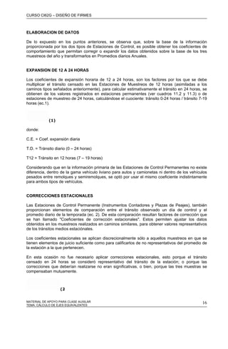 CURSO CI62G – DISEÑO DE FIRMES
MATERIAL DE APOYO PARA CLASE AUXILAR 16
ELABORACION DE DATOS
De lo expuesto en los puntos anteriores, se observa que, sobre la base de la información
proporcionada por los dos tipos de Estaciones de Control, es posible obtener los coeficientes de
comportamiento que permitan corregir o expandir los datos obtenidos sobre la base de los tres
muestreos del año y transformarlos en Promedios diarios Anuales.
EXPANSION DE 12 A 24 HORAS
Los coeficientes de expansión horaria de 12 a 24 horas, son los factores por los que se debe
multiplicar el tránsito censado en las Estaciones de Muestreos de 12 horas (asimiladas a los
caminos tipos señalados anteriormente), para calcular estimativamente el tránsito en 24 horas, se
obtienen de los valores registrados en estaciones permanentes (ver cuadros 11.2 y 11.3) o de
estaciones de muestreo de 24 horas, calculándose el cuociente: tránsito 0-24 horas / tránsito 7-19
horas (ec.1).
(1)
donde:
C.E. = Coef. expansión diaria
T.D. = Tránsito diario (0 – 24 horas)
T12 = Tránsito en 12 horas (7 – 19 horas)
Considerando que en la información primaria de las Estaciones de Control Permanentes no existe
diferencia, dentro de la gama vehículo liviano para autos y camionetas ni dentro de los vehículos
pesados entre remolques y semiremolques, se optó por usar el mismo coeficiente indistintamente
para ambos tipos de vehículos.
CORRECCIONES ESTACIONALES
Las Estaciones de Control Permanente (Instrumentos Contadores y Plazas de Peajes), también
proporcionan elementos de comparación entre el tránsito observado un día de control y el
promedio diario de la temporada (ec. 2). De esta comparación resultan factores de corrección que
se han llamado "Coeficientes de corrección estacionales". Estos permiten ajustar los datos
obtenidos en los muestreos realizados en caminos similares, para obtener valores representativos
de los tránsitos medios estaciónales.
Los coeficientes estacionales se aplican discrecionalmente sólo a aquellos muestreos en que se
tienen elementos de juicio suficiente como para calificarlos de no representativos del promedio de
la estación a la que pertenecen.
En esta ocasión no fue necesario aplicar correcciones estacionales, esto porque el tránsito
censado en 24 horas se consideró representativo del tránsito de la estación; o porque las
correcciones que deberían realizarse no eran significativas, o bien, porque las tres muestras se
compensaban mutuamente.
(2
TEMA: CÁLCULO DE EJES EQUIVALENTES
 