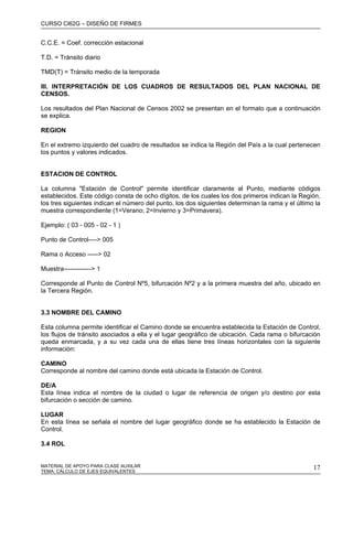 CURSO CI62G – DISEÑO DE FIRMES
MATERIAL DE APOYO PARA CLASE AUXILAR 17
C.C.E. = Coef. corrección estacional
T.D. = Tránsito diario
TMD(T) = Tránsito medio de la temporada
III. INTERPRETACIÓN DE LOS CUADROS DE RESULTADOS DEL PLAN NACIONAL DE
CENSOS.
Los resultados del Plan Nacional de Censos 2002 se presentan en el formato que a continuación
se explica.
REGION
En el extremo izquierdo del cuadro de resultados se indica la Región del País a la cual pertenecen
los puntos y valores indicados.
ESTACION DE CONTROL
La columna "Estación de Control" permite identificar claramente al Punto, mediante códigos
establecidos. Este código consta de ocho dígitos, de los cuales los dos primeros indican la Región,
los tres siguientes indican el número del punto, los dos siguientes determinan la rama y el último la
muestra correspondiente (1=Verano; 2=Invierno y 3=Primavera).
Ejemplo: ( 03 - 005 - 02 - 1 )
Punto de Control----> 005
Rama o Acceso -----> 02
Muestra-------------> 1
Corresponde al Punto de Control Nº5, bifurcación Nº2 y a la primera muestra del año, ubicado en
la Tercera Región.
3.3 NOMBRE DEL CAMINO
Esta columna permite identificar el Camino donde se encuentra establecida la Estación de Control,
los flujos de tránsito asociados a ella y el lugar geográfico de ubicación. Cada rama o bifurcación
queda enmarcada, y a su vez cada una de ellas tiene tres líneas horizontales con la siguiente
información:
CAMINO
Corresponde al nombre del camino donde está ubicada la Estación de Control.
DE/A
Esta línea indica el nombre de la ciudad o lugar de referencia de origen y/o destino por esta
bifurcación o sección de camino.
LUGAR
En esta línea se señala el nombre del lugar geográfico donde se ha establecido la Estación de
Control.
3.4 ROL
TEMA: CÁLCULO DE EJES EQUIVALENTES
 