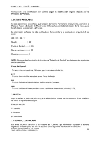 CURSO CI62G – DISEÑO DE FIRMES
MATERIAL DE APOYO PARA CLASE AUXILAR 18
Corresponde a la identificación del camino según la clasificación vigente dictada por la
Dirección de Vialidad.
3.5 CAMINO ASIMILABLE
En esta columna se especifica a qué Estación de Control Permanente (Instrumento Automático o
Plaza de Peaje) o Estación de Muestreo de 24 horas fue asimilada la Estación de 12 horas, para
los efectos de su expansión a 24 horas.
La información señalada ha sido codificada en forma similar a la explicada en el punto 3.2; es
decir:
(03 - 005 - 02 - 1)
Región -----------------> 03
Punto de Control -------> 005
Rama o acceso ---------> 02
Muestra ----------------> 1
NOTA: De acuerdo al contenido de la columna "Estación de Control" se distinguen los siguientes
casos especiales:
Punto de Control
Corresponde a un punto de 24 horas, que no requiere asimilación
PPP
El punto de control fue asimilado a una Plaza de Peaje.
I I I
El punto de Control fue asimilado a un Instrumento Contador.
MIN
El punto de Control fue expandido con un coeficiente denominado mínimo (1.15).
3.6 EPOCA
Aquí se señala la época del año en que se efectuó cada una de las tres muestras. Para tal efecto
se utilizó la siguiente simbología:
Estación del Año
V : Verano
I : Invierno
P : Primavera
3.7 TRANSITO CLASIFICADO
Las siete columnas ubicadas a la derecha del "Camino Tipo Asimilable" expresan el tránsito
registrado en cada época del año, de acuerdo con la siguiente clasificación de vehículos:
TEMA: CÁLCULO DE EJES EQUIVALENTES
 