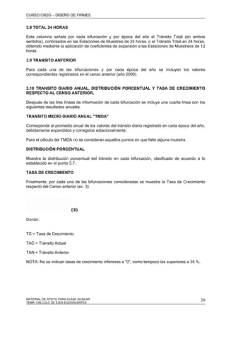 CURSO CI62G – DISEÑO DE FIRMES
MATERIAL DE APOYO PARA CLASE AUXILAR 20
3.8 TOTAL 24 HORAS
Esta columna señala por cada bifurcación y por época del año el Tránsito Total (en ambos
sentidos), controlados en las Estaciones de Muestreo de 24 horas, o el Tránsito Total en 24 horas,
obtenido mediante la aplicación de coeficientes de expansión a las Estaciones de Muestreos de 12
horas.
3.9 TRANSITO ANTERIOR
Para cada una de las bifurcaciones y por cada época del año se incluyen los valores
correspondientes registrados en el censo anterior (año 2000).
3.10 TRANSITO DIARIO ANUAL, DISTRIBUCIÓN PORCENTUAL Y TASA DE CRECIMIENTO
RESPECTO AL CENSO ANTERIOR.
Después de las tres líneas de información de cada bifurcación se incluye una cuarta línea con los
siguientes resultados anuales.
TRANSITO MEDIO DIARIO ANUAL "TMDA"
Corresponde al promedio anual de los valores del tránsito diario registrado en cada época del año,
debidamente expandidos y corregidos estacionalmente.
Para el cálculo del TMDA no se consideran aquellos puntos en que falte alguna muestra.
DISTRIBUCIÓN PORCENTUAL
Muestra la distribución porcentual del tránsito en cada bifurcación, clasificado de acuerdo a lo
establecido en el punto 3.7.
TASA DE CRECIMIENTO
Finalmente, por cada una de las bifurcaciones consideradas se muestra la Tasa de Crecimiento
respecto del Censo anterior (ec. 3)
(3)
Donde:
TC = Tasa de Crecimiento
TAC = Tránsito Actual
TAN = Tránsito Anterior
NOTA: No se indican tasas de crecimiento inferiores a "0", como tampoco las superiores a 35 %.
TEMA: CÁLCULO DE EJES EQUIVALENTES
 