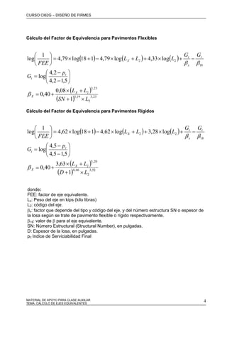 CURSO CI62G – DISEÑO DE FIRMES
MATERIAL DE APOYO PARA CLASE AUXILAR 4
Cálculo del Factor de Equivalencia para Pavimentos Flexibles
( ) ( ) ( )
( )
( ) 23,3
2
19,5
23,3
2
18
22
1
08,0
40,0
5,12,4
2,4
log
log33,4log79,4118log79,4
1
log
LSN
LL
p
G
GG
LLL
FEE
X
X
t
t
t
x
t
X
×+
+×
+=
⎟
⎠
⎞
⎜
⎝
⎛
−
−
=
−+×++×−+×=⎟
⎠
⎞
⎜
⎝
⎛
β
ββ
Cálculo del Factor de Equivalencia para Pavimentos Rígidos
( ) ( ) ( )
( )
( ) 52,3
2
46,4
20,5
2
18
22
1
63,3
40,0
5,15,4
5,4
log
log28,3log62,4118log62,4
1
log
LD
LL
p
G
GG
LLL
FEE
X
X
t
t
t
x
t
X
×+
+×
+=
⎟
⎠
⎞
⎜
⎝
⎛
−
−
=
−+×++×−+×=⎟
⎠
⎞
⎜
⎝
⎛
β
ββ
donde:
FEE: factor de eje equivalente.
Lx: Peso del eje en kips (kilo libras)
L2: código del eje.
βx: factor que depende del tipo y código del eje, y del número estructura SN o espesor de
la losa según se trate de pavimento flexible o rígido respectivamente.
β18: valor de β para el eje equivalente.
SN: Número Estructural (Structural Number), en pulgadas.
D: Espesor de la losa, en pulgadas.
pt: Indice de Serviciabilidad Final
TEMA: CÁLCULO DE EJES EQUIVALENTES
 