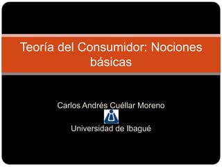 Carlos Andrés Cuéllar Moreno Universidad de Ibagué Teoría del Consumidor: Nociones básicas 